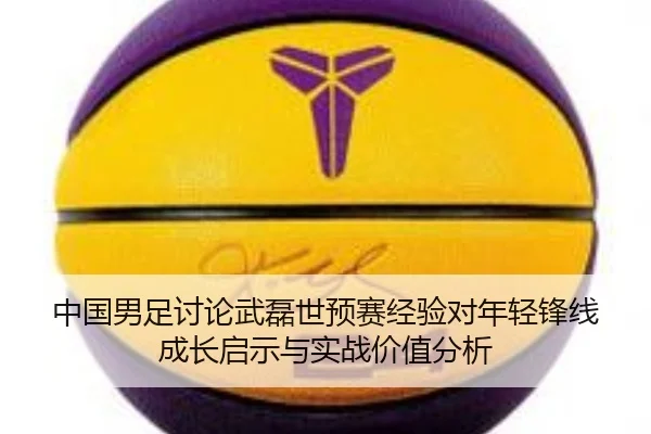 中国男足讨论武磊世预赛经验对年轻锋线成长启示与实战价值分析