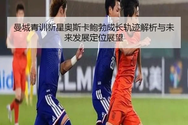 曼城青训新星奥斯卡鲍勃成长轨迹解析与未来发展定位展望
